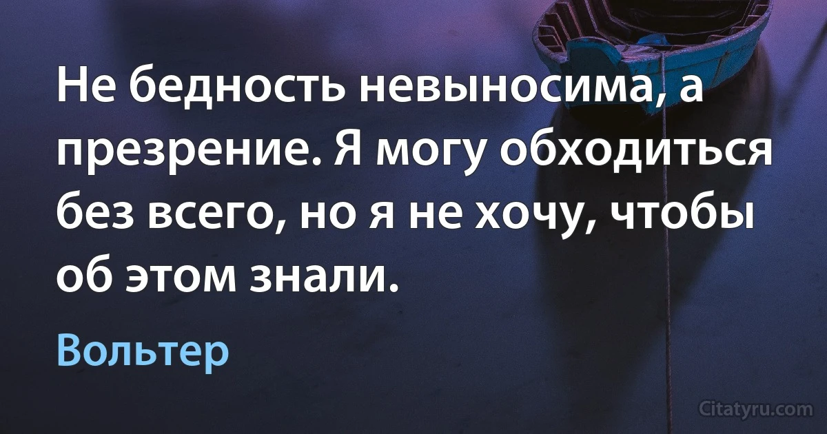 Не бедность невыносима, а презрение. Я могу обходиться без всего, но я не хочу, чтобы об этом знали. (Вольтер)