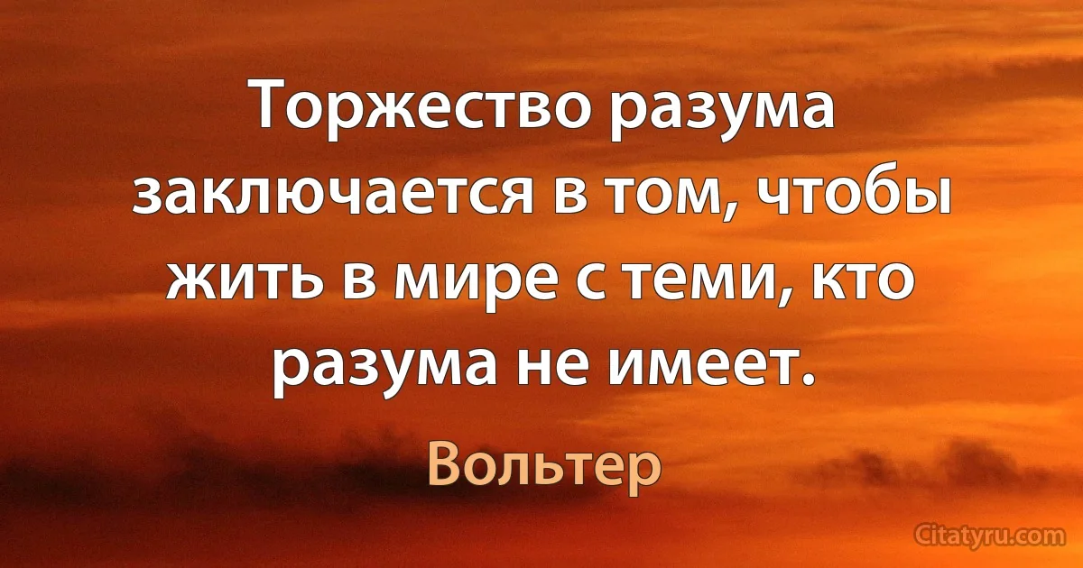 Торжество разума заключается в том, чтобы жить в мире с теми, кто разума не имеет. (Вольтер)