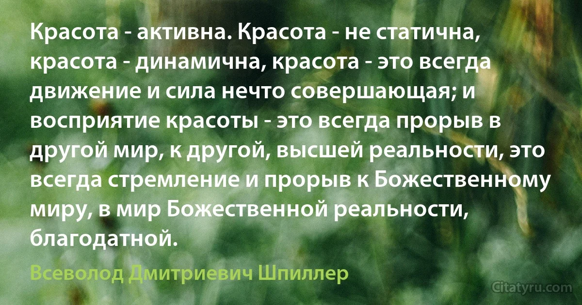 Красота - активна. Красота - не статична, красота - динамична, красота - это всегда движение и сила нечто совершающая; и восприятие красоты - это всегда прорыв в другой мир, к другой, высшей реальности, это всегда стремление и прорыв к Божественному миру, в мир Божественной реальности, благодатной. (Всеволод Дмитриевич Шпиллер)