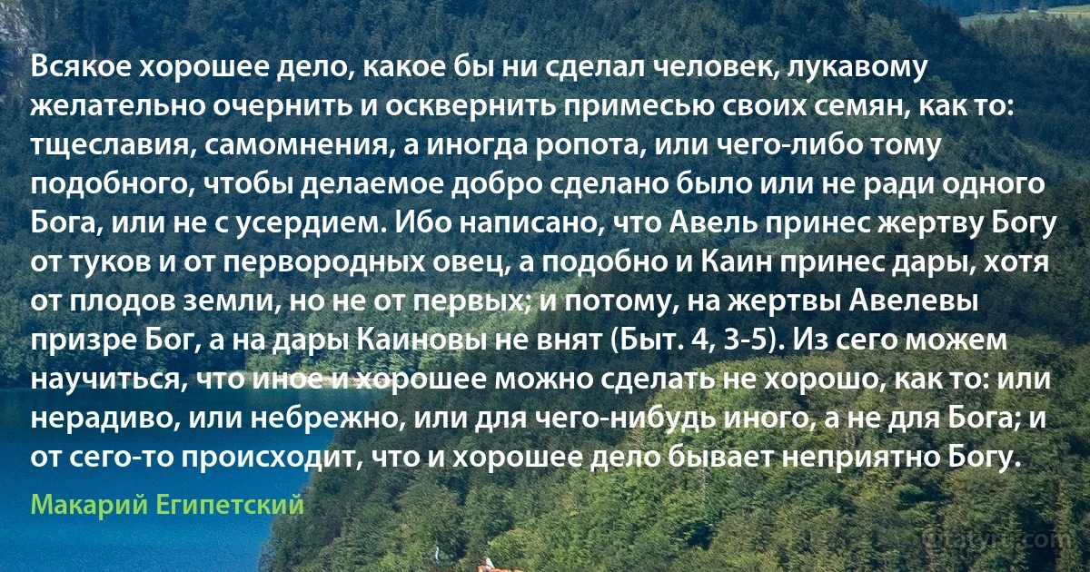Всякое хорошее дело, какое бы ни сделал человек, лукавому желательно очернить и осквернить примесью своих семян, как то: тщеславия, самомнения, а иногда ропота, или чего-либо тому подобного, чтобы делаемое добро сделано было или не ради одного Бога, или не с усердием. Ибо написано, что Авель принес жертву Богу от туков и от первородных овец, а подобно и Каин принес дары, хотя от плодов земли, но не от первых; и потому, на жертвы Авелевы призре Бог, а на дары Каиновы не внят (Быт. 4, 3-5). Из сего можем научиться, что иное и хорошее можно сделать не хорошо, как то: или нерадиво, или небрежно, или для чего-нибудь иного, а не для Бога; и от сего-то происходит, что и хорошее дело бывает неприятно Богу. (Макарий Египетский)