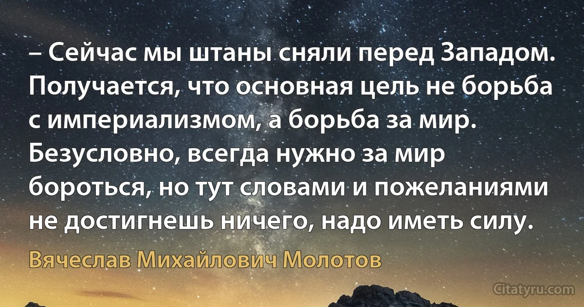 – Сейчас мы штаны сняли перед Западом. Получается, что основная цель не борьба с империализмом, а борьба за мир. Безусловно, всегда нужно за мир бороться, но тут словами и пожеланиями не достигнешь ничего, надо иметь силу. (Вячеслав Михайлович Молотов)