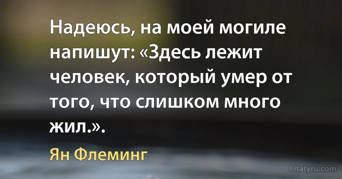 Надеюсь, на моей могиле напишут: «Здесь лежит человек, который умер от того, что слишком много жил.». (Ян Флеминг)