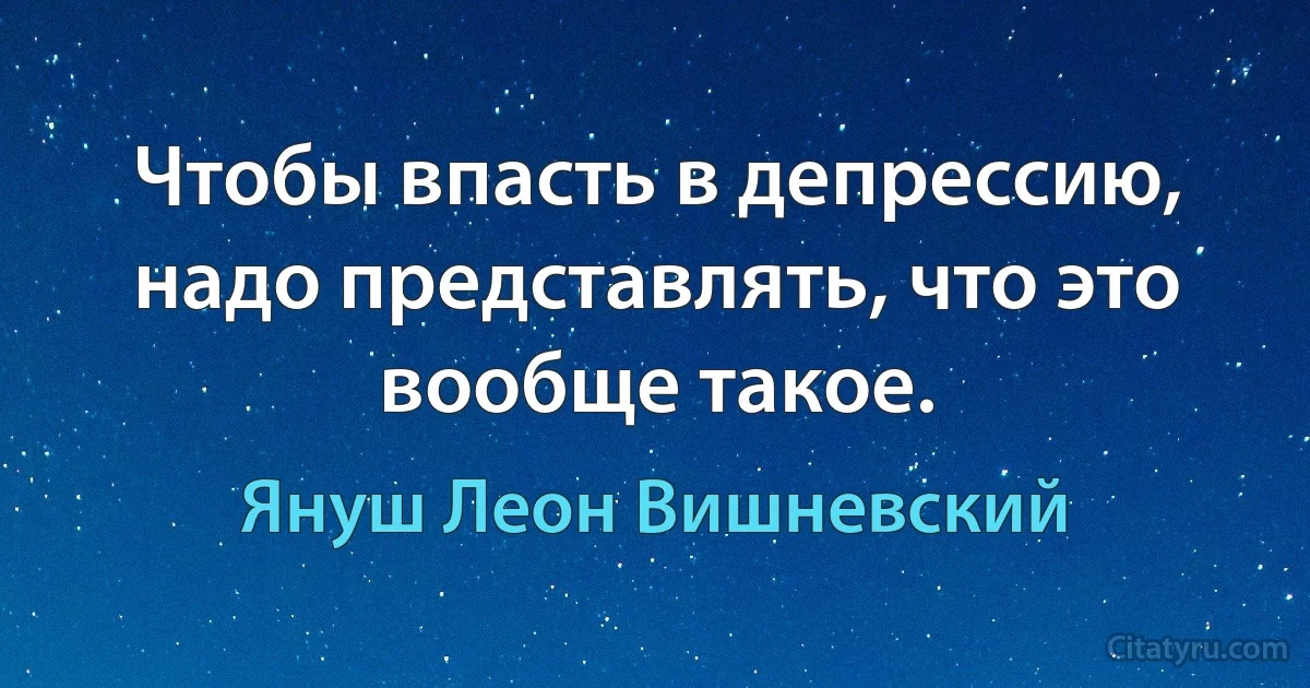 Чтобы впасть в депрессию, надо представлять, что это вообще такое. (Януш Леон Вишневский)