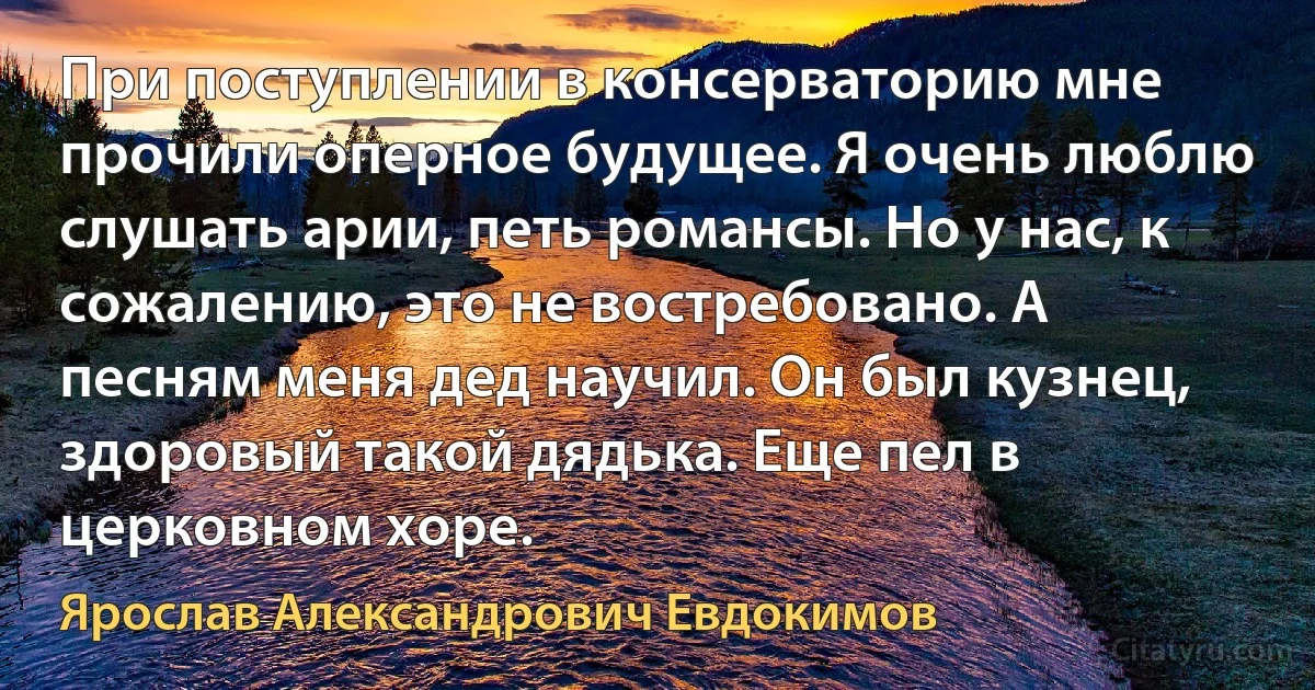 При поступлении в консерваторию мне прочили оперное будущее. Я очень люблю слушать арии, петь романсы. Но у нас, к сожалению, это не востребовано. А песням меня дед научил. Он был кузнец, здоровый такой дядька. Еще пел в церковном хоре. (Ярослав Александрович Евдокимов)