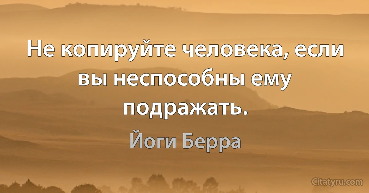 Не копируйте человека, если вы неспособны ему подражать. (Йоги Берра)