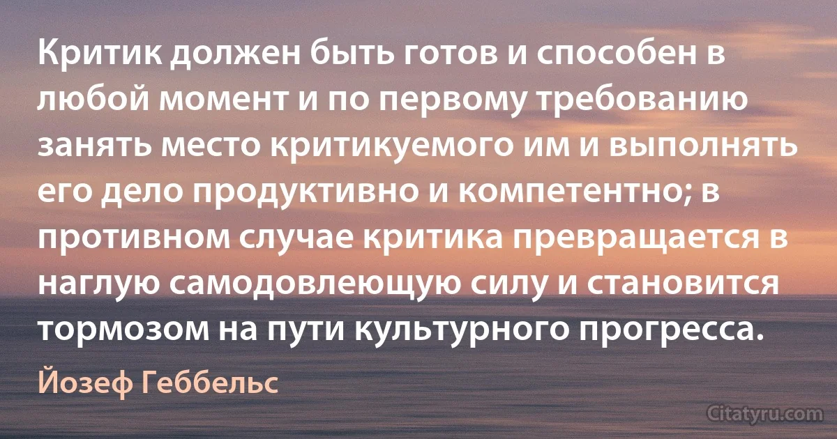 Критик должен быть готов и способен в любой момент и по первому требованию занять место критикуемого им и выполнять его дело продуктивно и компетентно; в противном случае критика превращается в наглую самодовлеющую силу и становится тормозом на пути культурного прогресса. (Йозеф Геббельс)