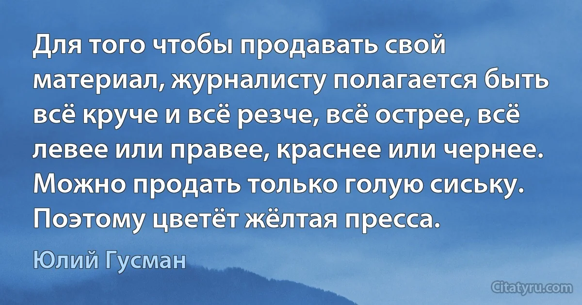 Для того чтобы продавать свой материал, журналисту полагается быть всё круче и всё резче, всё острее, всё левее или правее, краснее или чернее. Можно продать только голую сиську. Поэтому цветёт жёлтая пресса. (Юлий Гусман)