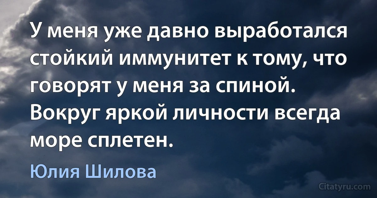 У меня уже давно выработался стойкий иммунитет к тому, что говорят у меня за спиной. Вокруг яркой личности всегда море сплетен. (Юлия Шилова)