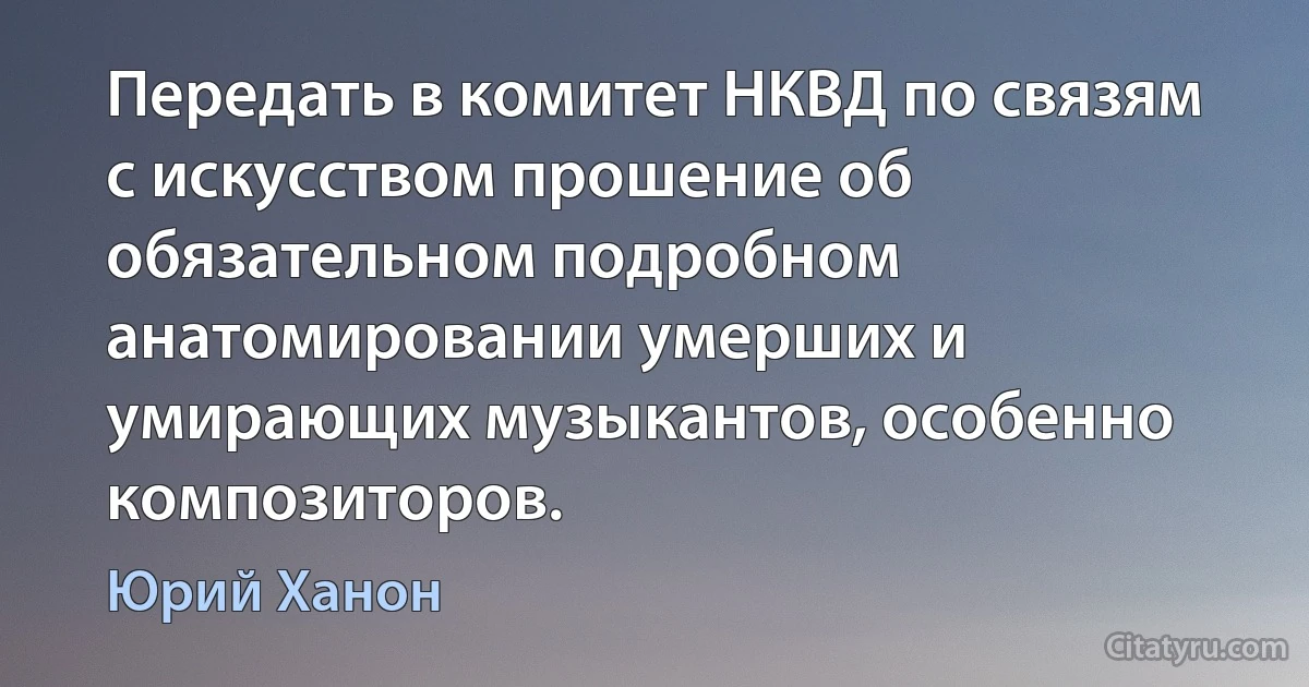 Передать в комитет НКВД по связям с искусством прошение об обязательном подробном анатомировании умерших и умирающих музыкантов, особенно композиторов. (Юрий Ханон)