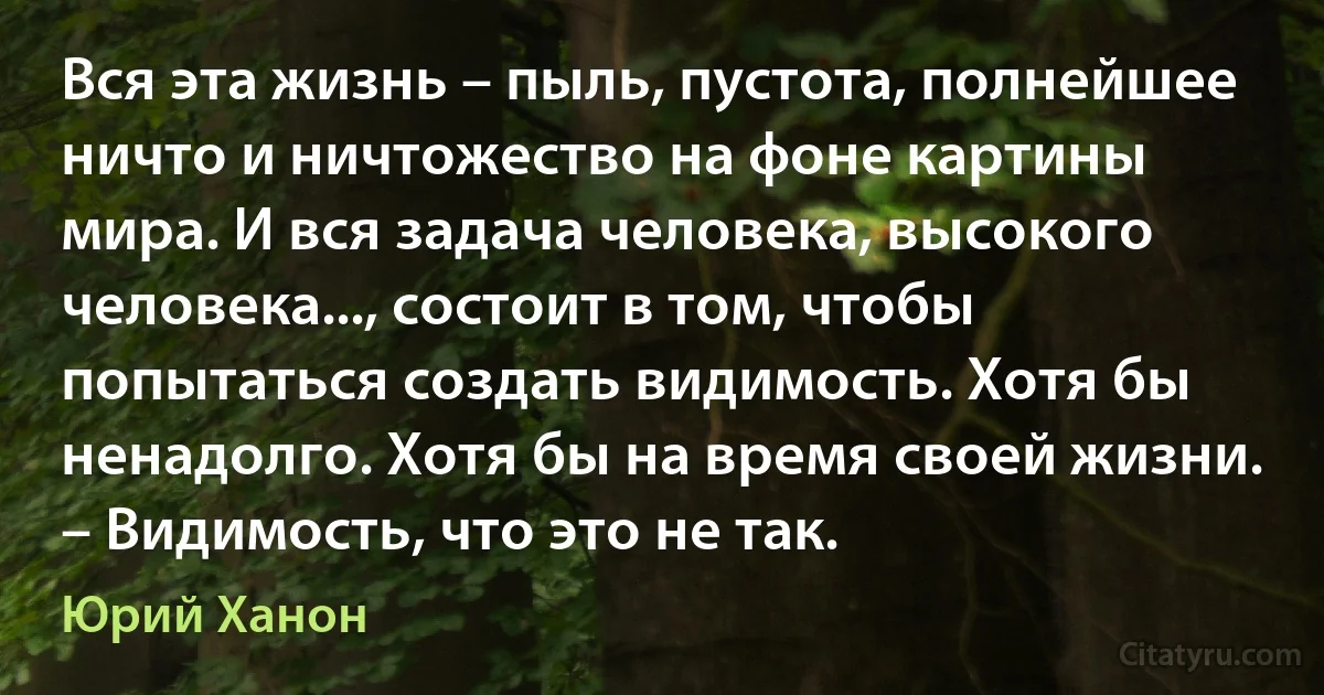 Вся эта жизнь – пыль, пустота, полнейшее ничто и ничтожество на фоне картины мира. И вся задача человека, высокого человека..., состоит в том, чтобы попытаться создать видимость. Хотя бы ненадолго. Хотя бы на время своей жизни. – Видимость, что это не так. (Юрий Ханон)