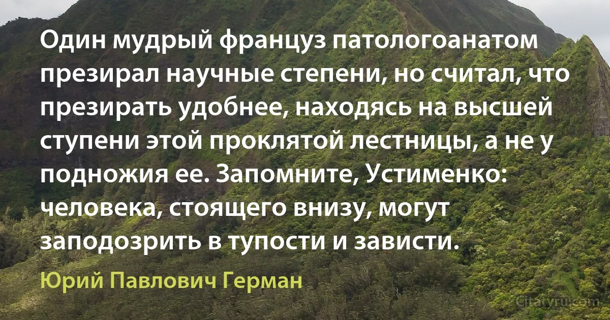 Один мудрый француз патологоанатом презирал научные степени, но считал, что презирать удобнее, находясь на высшей ступени этой проклятой лестницы, а не у подножия ее. Запомните, Устименко: человека, стоящего внизу, могут заподозрить в тупости и зависти. (Юрий Павлович Герман)