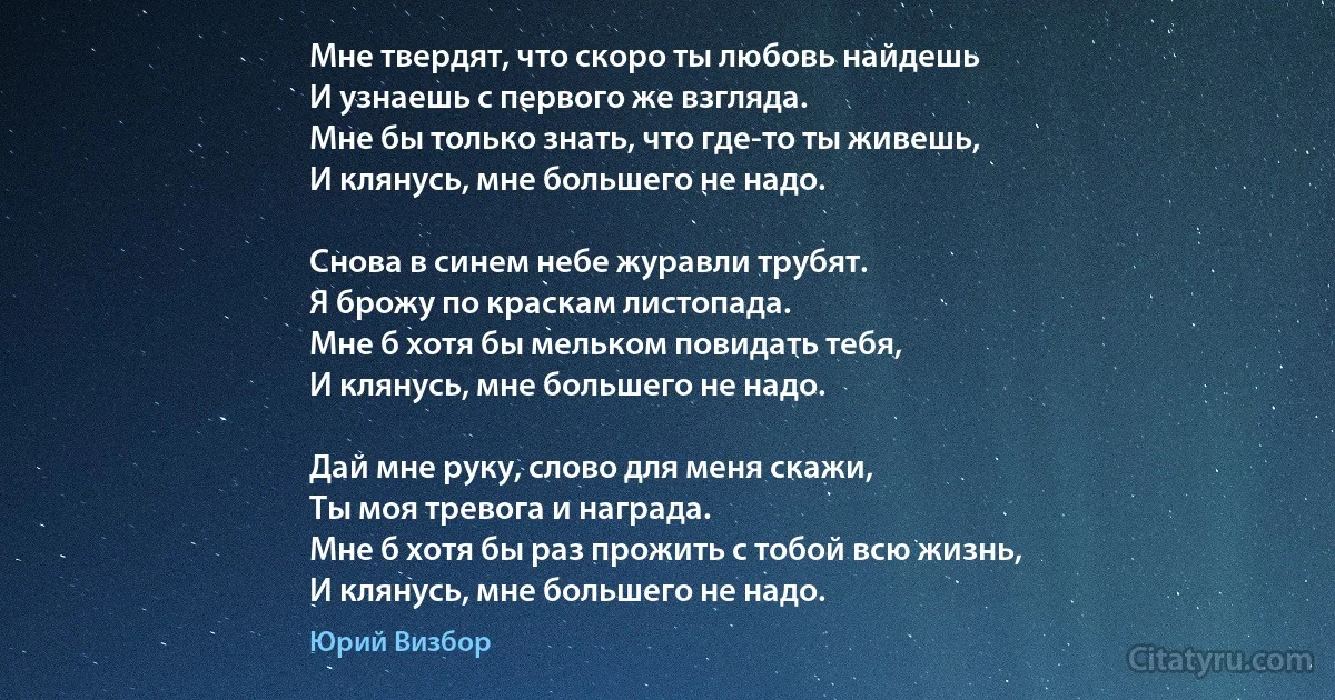 Мне твердят, что скоро ты любовь найдешь
И узнаешь с первого же взгляда.
Мне бы только знать, что где-то ты живешь,
И клянусь, мне большего не надо.

Снова в синем небе журавли трубят.
Я брожу по краскам листопада.
Мне б хотя бы мельком повидать тебя,
И клянусь, мне большего не надо.

Дай мне руку, слово для меня скажи,
Ты моя тревога и награда.
Мне б хотя бы раз прожить с тобой всю жизнь,
И клянусь, мне большего не надо. (Юрий Визбор)