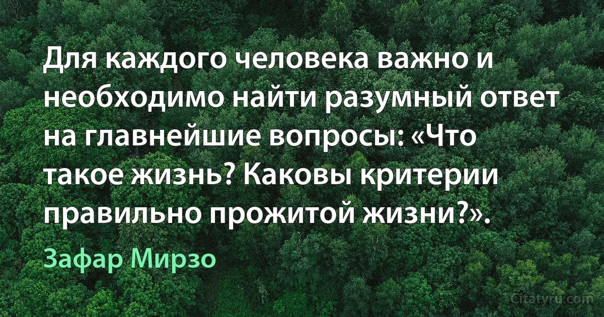 Для каждого человека важно и необходимо найти разумный ответ на главнейшие вопросы: «Что такое жизнь? Каковы критерии правильно прожитой жизни?». (Зафар Мирзо)