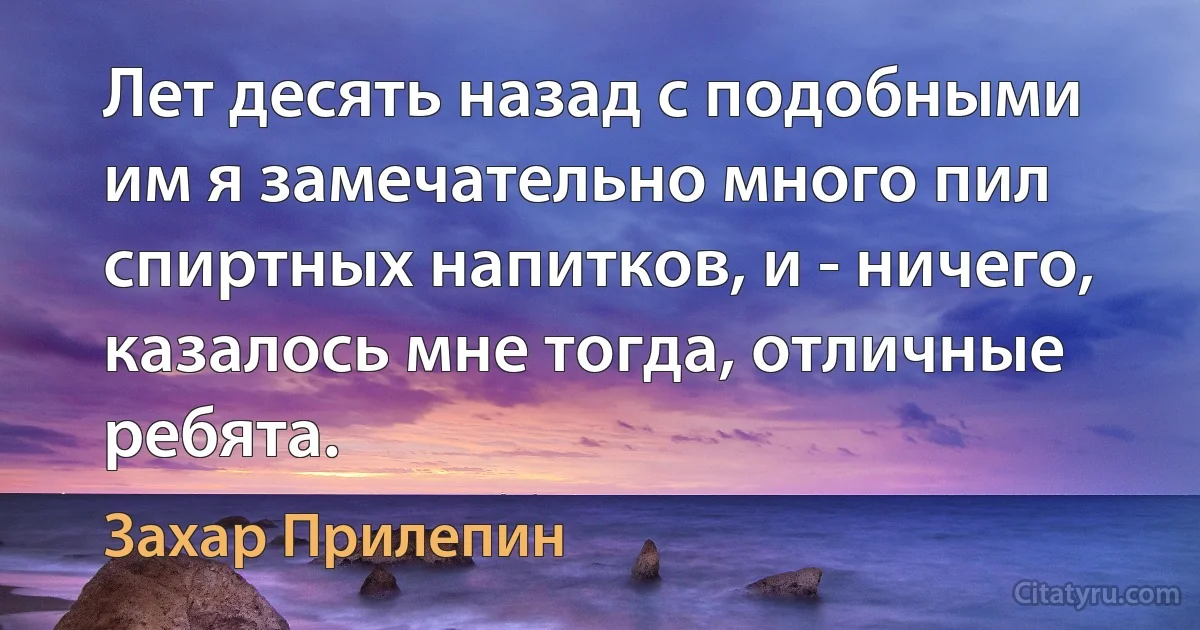 Лет десять назад с подобными им я замечательно много пил спиртных напитков, и - ничего, казалось мне тогда, отличные ребята. (Захар Прилепин)