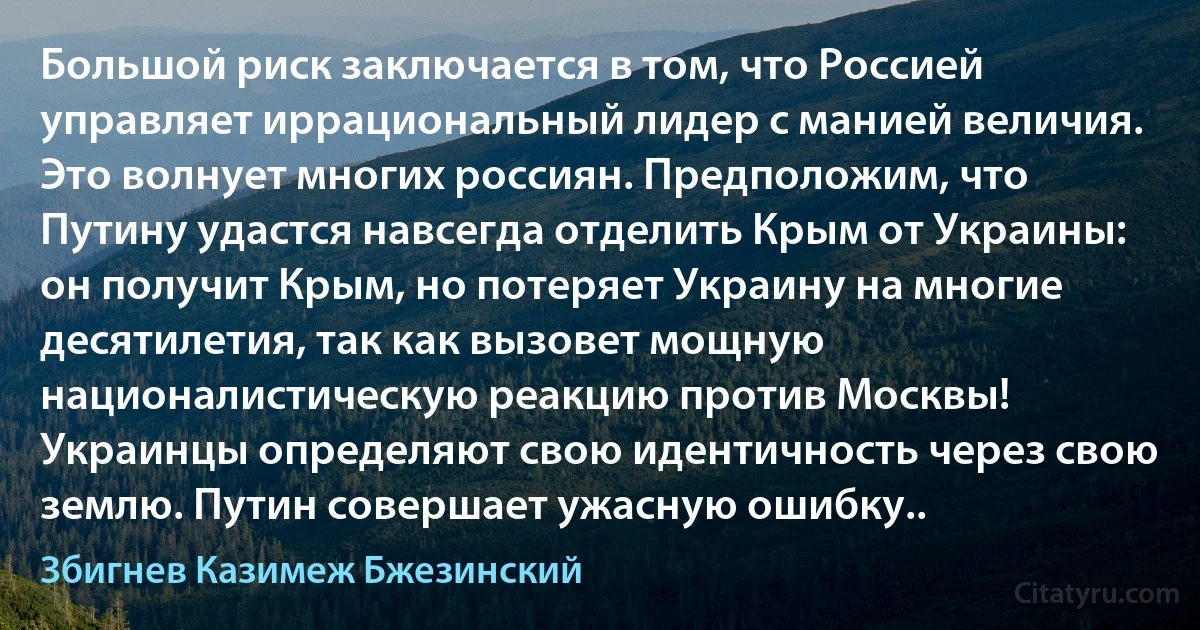 Большой риск заключается в том, что Россией управляет иррациональный лидер с манией величия. Это волнует многих россиян. Предположим, что Путину удастся навсегда отделить Крым от Украины: он получит Крым, но потеряет Украину на многие десятилетия, так как вызовет мощную националистическую реакцию против Москвы! Украинцы определяют свою идентичность через свою землю. Путин совершает ужасную ошибку.. (Збигнев Казимеж Бжезинский)