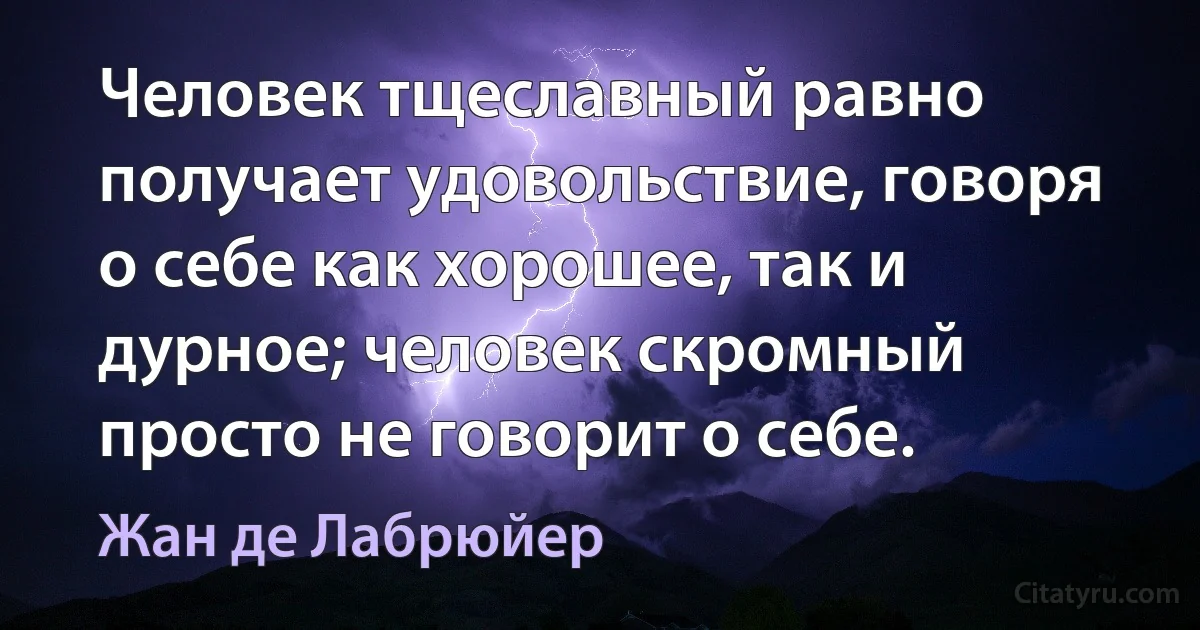 Человек тщеславный равно получает удовольствие, говоря о себе как хорошее, так и дурное; человек скромный просто не говорит о себе. (Жан де Лабрюйер)