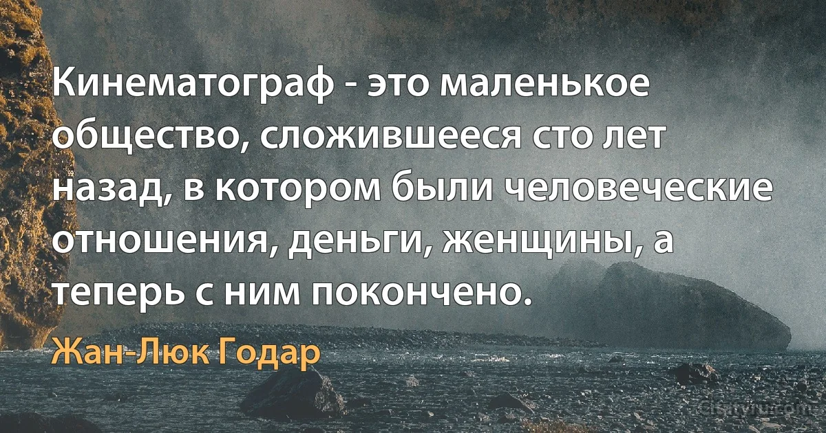 Кинематограф - это маленькое общество, сложившееся сто лет назад, в котором были человеческие отношения, деньги, женщины, а теперь с ним покончено. (Жан-Люк Годар)