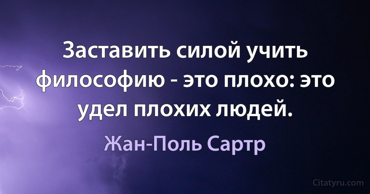 Заставить силой учить философию - это плохо: это удел плохих людей. (Жан-Поль Сартр)