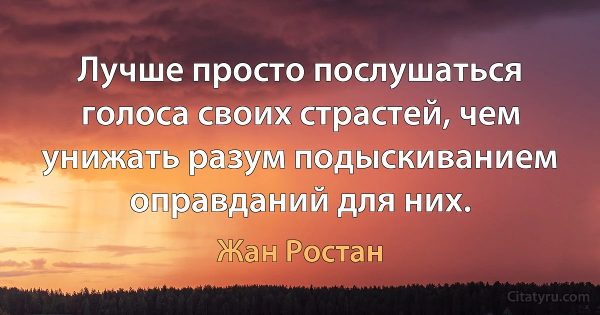 Лучше просто послушаться голоса своих страстей, чем унижать разум подыскиванием оправданий для них. (Жан Ростан)