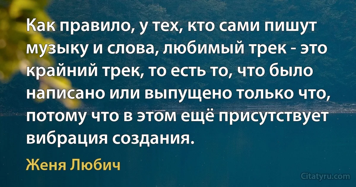 Как правило, у тех, кто сами пишут музыку и слова, любимый трек - это крайний трек, то есть то, что было написано или выпущено только что, потому что в этом ещё присутствует вибрация создания. (Женя Любич)