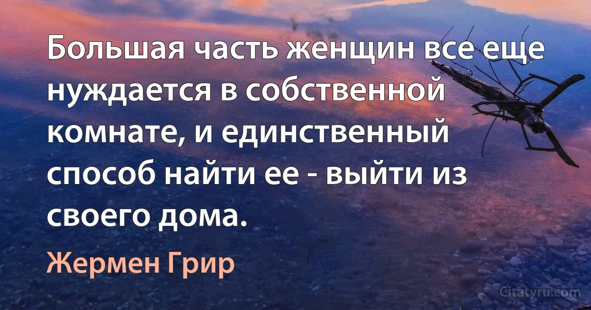 Большая часть женщин все еще нуждается в собственной комнате, и единственный способ найти ее - выйти из своего дома. (Жермен Грир)