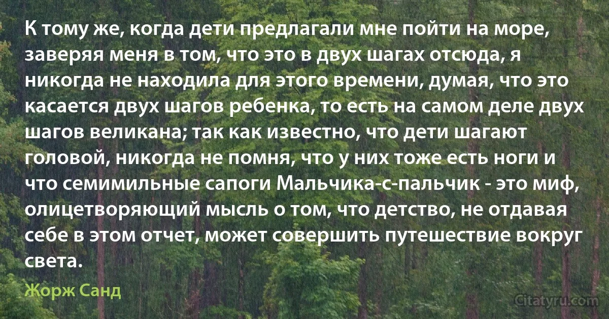 К тому же, когда дети предлагали мне пойти на море, заверяя меня в том, что это в двух шагах отсюда, я никогда не находила для этого времени, думая, что это касается двух шагов ребенка, то есть на самом деле двух шагов великана; так как известно, что дети шагают головой, никогда не помня, что у них тоже есть ноги и что семимильные сапоги Мальчика-с-пальчик - это миф, олицетворяющий мысль о том, что детство, не отдавая себе в этом отчет, может совершить путешествие вокруг света. (Жорж Санд)