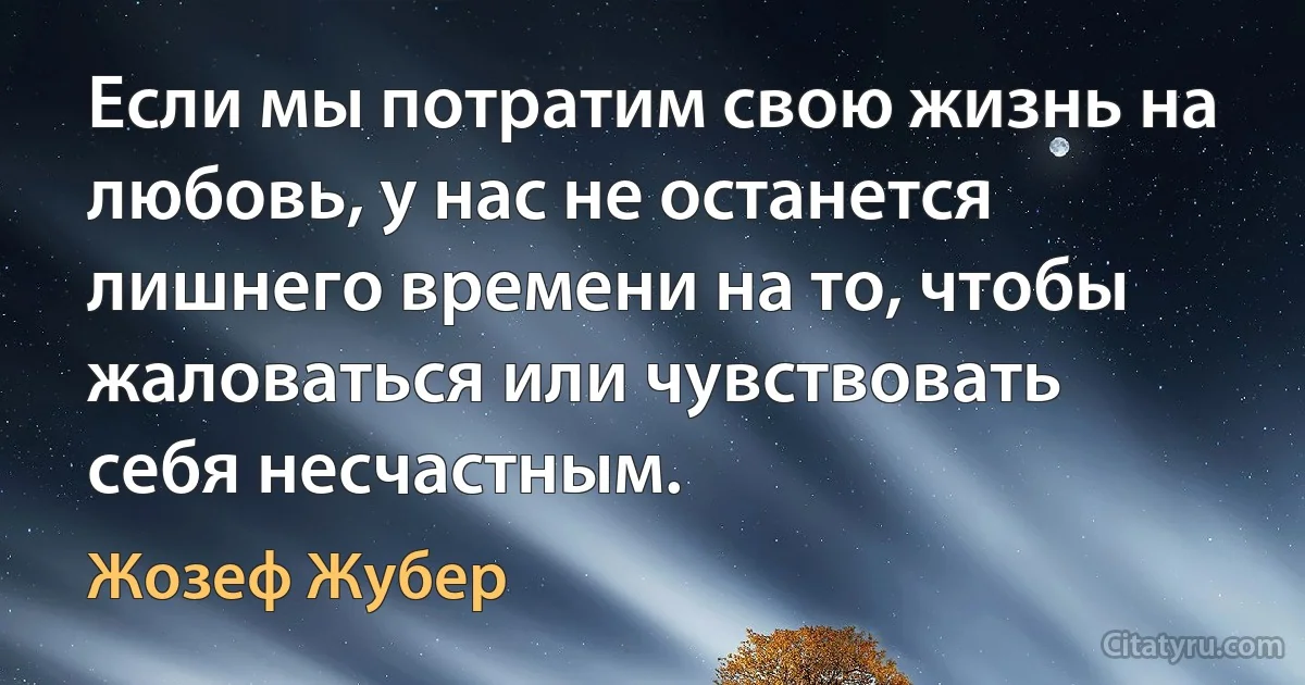 Если мы потратим свою жизнь на любовь, у нас не останется лишнего времени на то, чтобы жаловаться или чувствовать себя несчастным. (Жозеф Жубер)