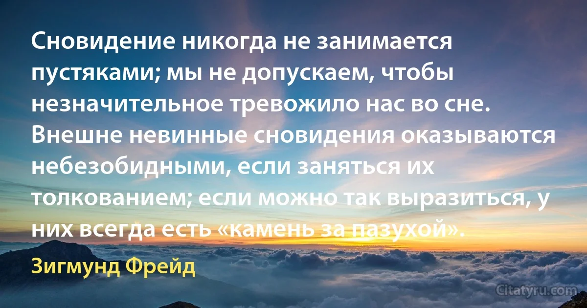 Сновидение никогда не занимается пустяками; мы не допускаем, чтобы незначительное тревожило нас во сне. Внешне невинные сновидения оказываются небезобидными, если заняться их толкованием; если можно так выразиться, у них всегда есть «камень за пазухой». (Зигмунд Фрейд)