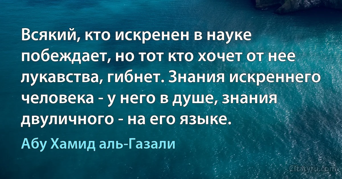 Всякий, кто искренен в науке побеждает, но тот кто хочет от нее лукавства, гибнет. Знания искреннего человека - у него в душе, знания двуличного - на его языке. (Абу Хамид аль-Газали)