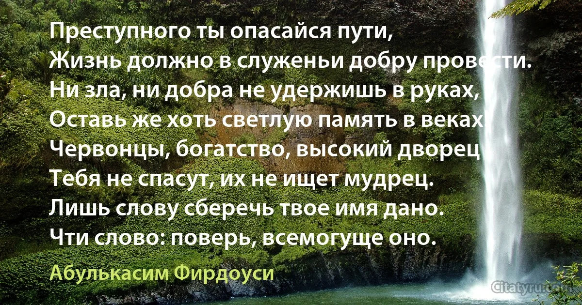 Преступного ты опасайся пути,
Жизнь должно в служеньи добру провести.
Ни зла, ни добра не удержишь в руках,
Оставь же хоть светлую память в веках!
Червонцы, богатство, высокий дворец
Тебя не спасут, их не ищет мудрец.
Лишь слову сберечь твое имя дано.
Чти слово: поверь, всемогуще оно. (Абулькасим Фирдоуси)