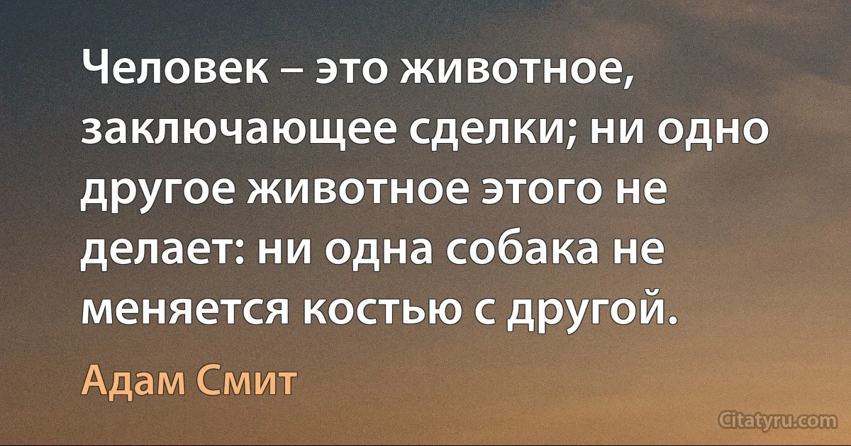 Человек – это животное, заключающее сделки; ни одно другое животное этого не делает: ни одна собака не меняется костью с другой. (Адам Смит)