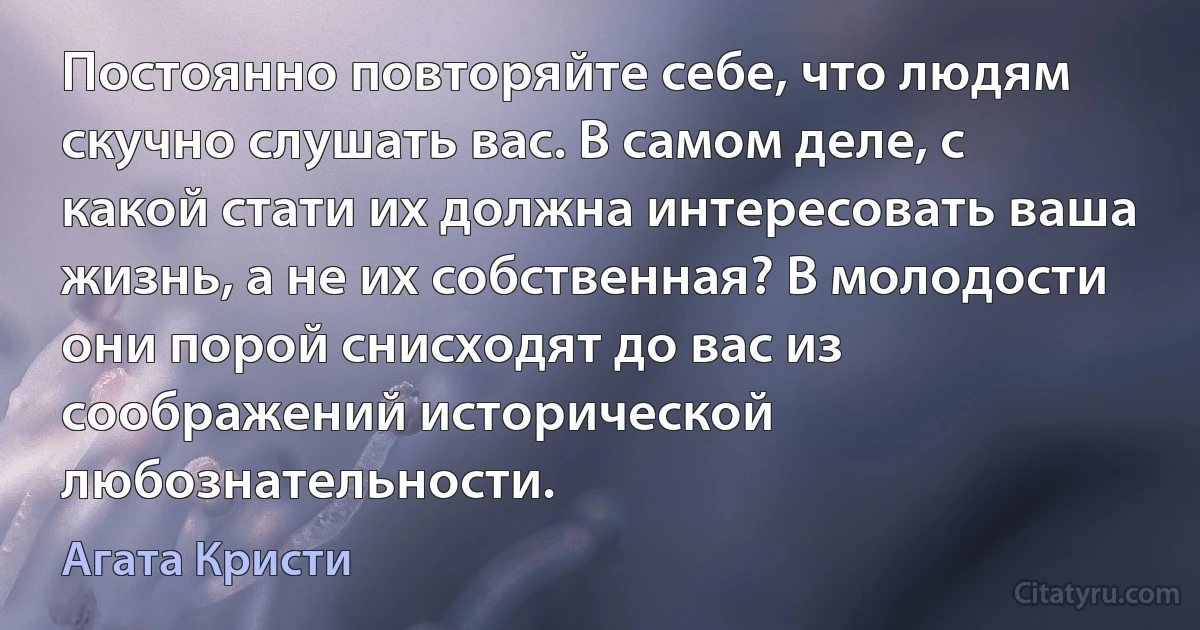 Постоянно повторяйте себе, что людям скучно слушать вас. В самом деле, с какой стати их должна интересовать ваша жизнь, а не их собственная? В молодости они порой снисходят до вас из соображений исторической любознательности. (Агата Кристи)