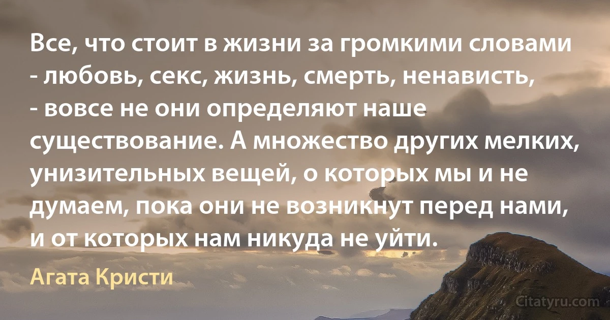 Все, что стоит в жизни за громкими словами - любовь, секс, жизнь, смерть, ненависть, - вовсе не они определяют наше существование. А множество других мелких, унизительных вещей, о которых мы и не думаем, пока они не возникнут перед нами, и от которых нам никуда не уйти. (Агата Кристи)