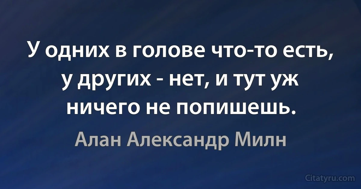 У одних в голове что-то есть, у других - нет, и тут уж ничего не попишешь. (Алан Александр Милн)