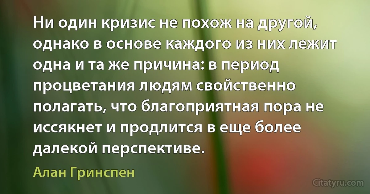 Ни один кризис не похож на другой, однако в основе каждого из них лежит одна и та же причина: в период процветания людям свойственно полагать, что благоприятная пора не иссякнет и продлится в еще более далекой перспективе. (Алан Гринспен)