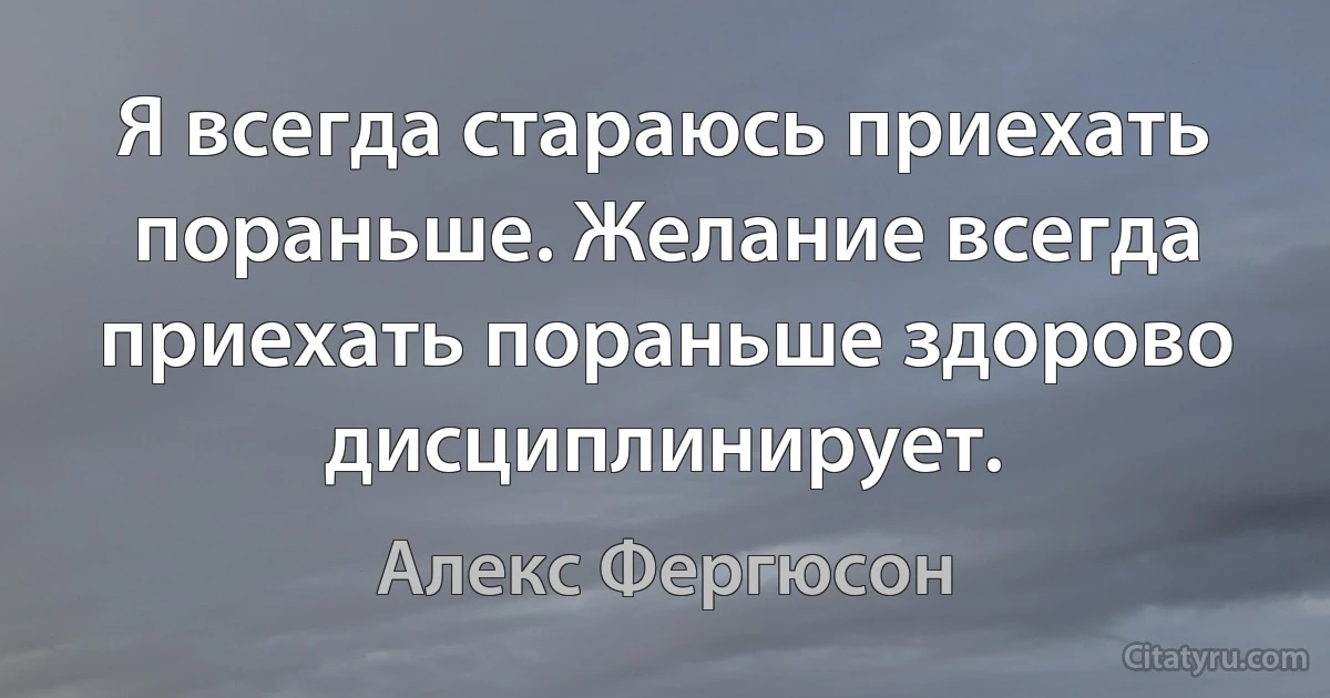 Я всегда стараюсь приехать пораньше. Желание всегда приехать пораньше здорово дисциплинирует. (Алекс Фергюсон)