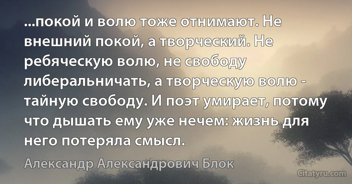 ...покой и волю тоже отнимают. Не внешний покой, а творческий. Не ребяческую волю, не свободу либеральничать, а творческую волю - тайную свободу. И поэт умирает, потому что дышать ему уже нечем: жизнь для него потеряла смысл. (Александр Александрович Блок)