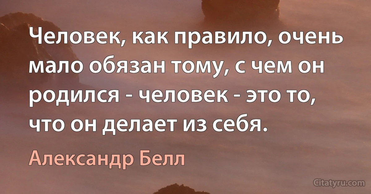 Человек, как правило, очень мало обязан тому, с чем он родился - человек - это то, что он делает из себя. (Александр Белл)