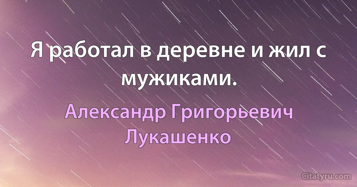 Я работал в деревне и жил с мужиками. (Александр Григорьевич Лукашенко)