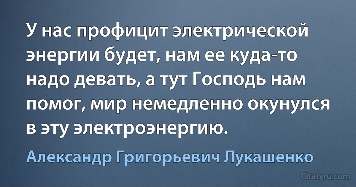 У нас профицит электрической энергии будет, нам ее куда-то надо девать, а тут Господь нам помог, мир немедленно окунулся в эту электроэнергию. (Александр Григорьевич Лукашенко)