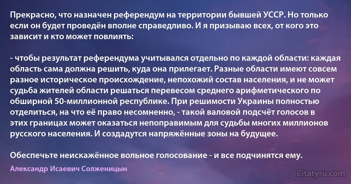 Прекрасно, что назначен референдум на территории бывшей УССР. Но только если он будет проведён вполне справедливо. И я призываю всех, от кого это зависит и кто может повлиять:

- чтобы результат референдума учитывался отдельно по каждой области: каждая область сама должна решить, куда она прилегает. Разные области имеют совсем разное историческое происхождение, непохожий состав населения, и не может судьба жителей области решаться перевесом среднего арифметического по обширной 50-миллионной республике. При решимости Украины полностью отделиться, на что её право несомненно, - такой валовой подсчёт голосов в этих границах может оказаться непоправимым для судьбы многих миллионов русского населения. И создадутся напряжённые зоны на будущее.

Обеспечьте неискажённое вольное голосование - и все подчинятся ему. (Александр Исаевич Солженицын)