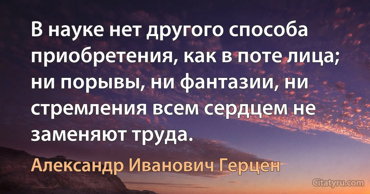 В науке нет другого способа приобретения, как в поте лица; ни порывы, ни фантазии, ни стремления всем сердцем не заменяют труда. (Александр Иванович Герцен)