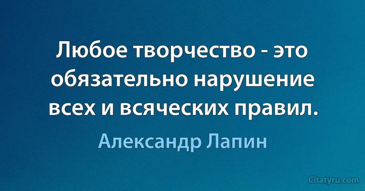 Любое творчество - это обязательно нарушение всех и всяческих правил. (Александр Лапин)