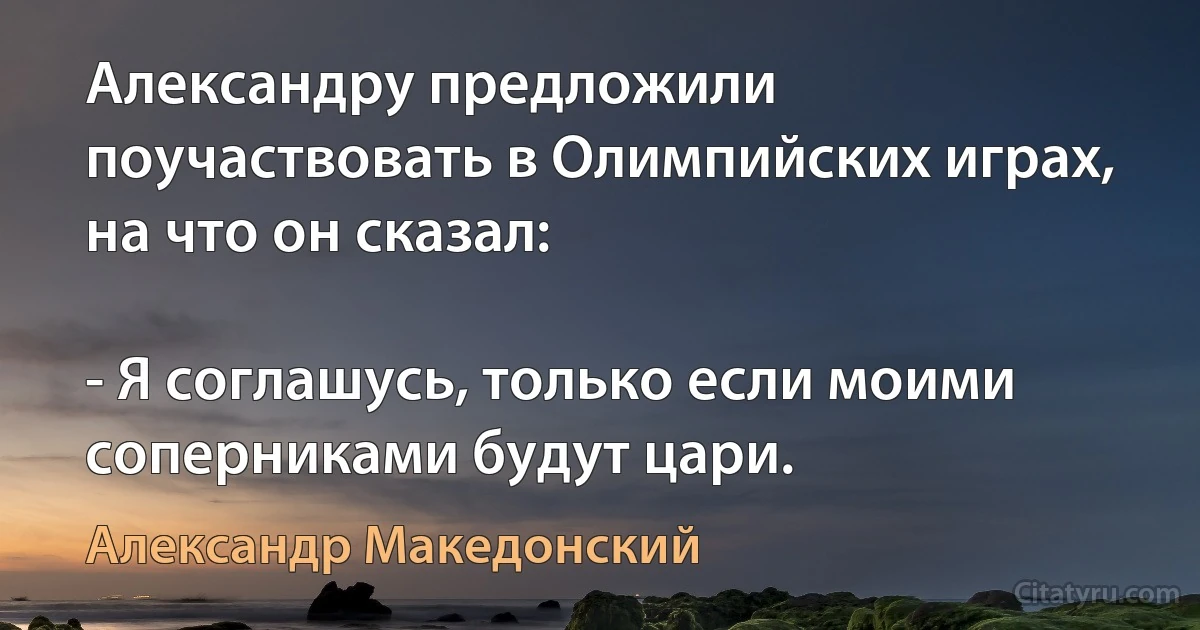 Александру предложили поучаствовать в Олимпийских играх, на что он сказал:

- Я соглашусь, только если моими соперниками будут цари. (Александр Македонский)