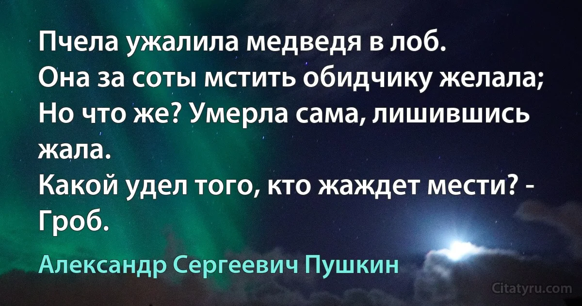 Пчела ужалила медведя в лоб.
Она за соты мстить обидчику желала;
Но что же? Умерла сама, лишившись жала.
Какой удел того, кто жаждет мести? - Гроб. (Александр Сергеевич Пушкин)