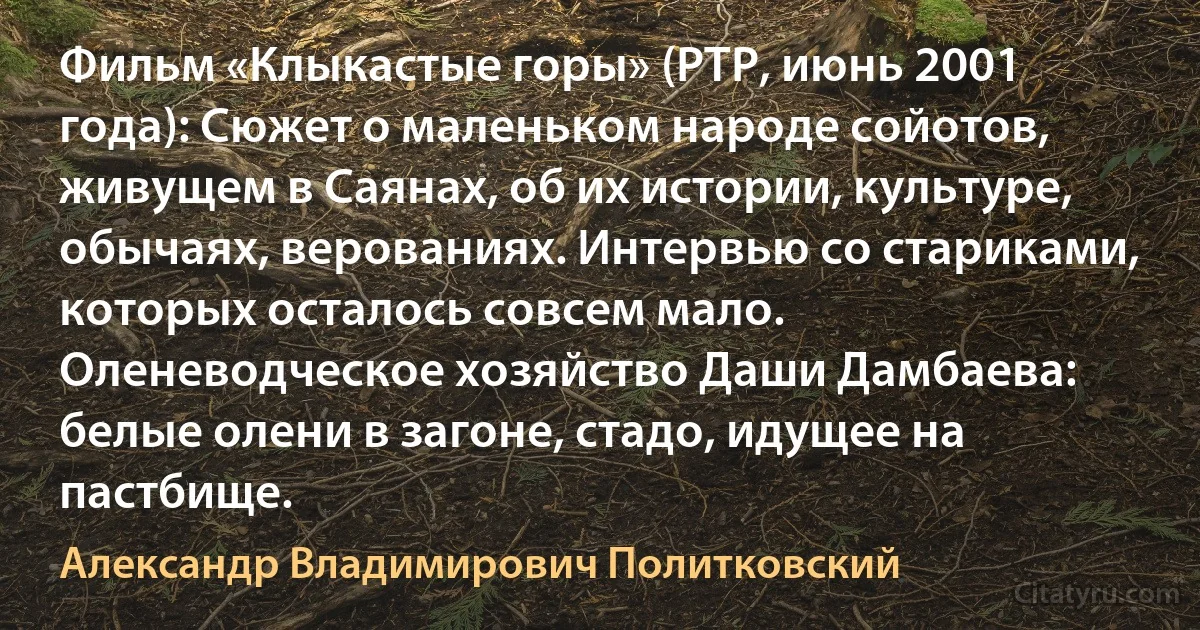 Фильм «Клыкастые горы» (РТР, июнь 2001 года): Сюжет о маленьком народе сойотов, живущем в Саянах, об их истории, культуре, обычаях, верованиях. Интервью со стариками, которых осталось совсем мало. Оленеводческое хозяйство Даши Дамбаева: белые олени в загоне, стадо, идущее на пастбище. (Александр Владимирович Политковский)