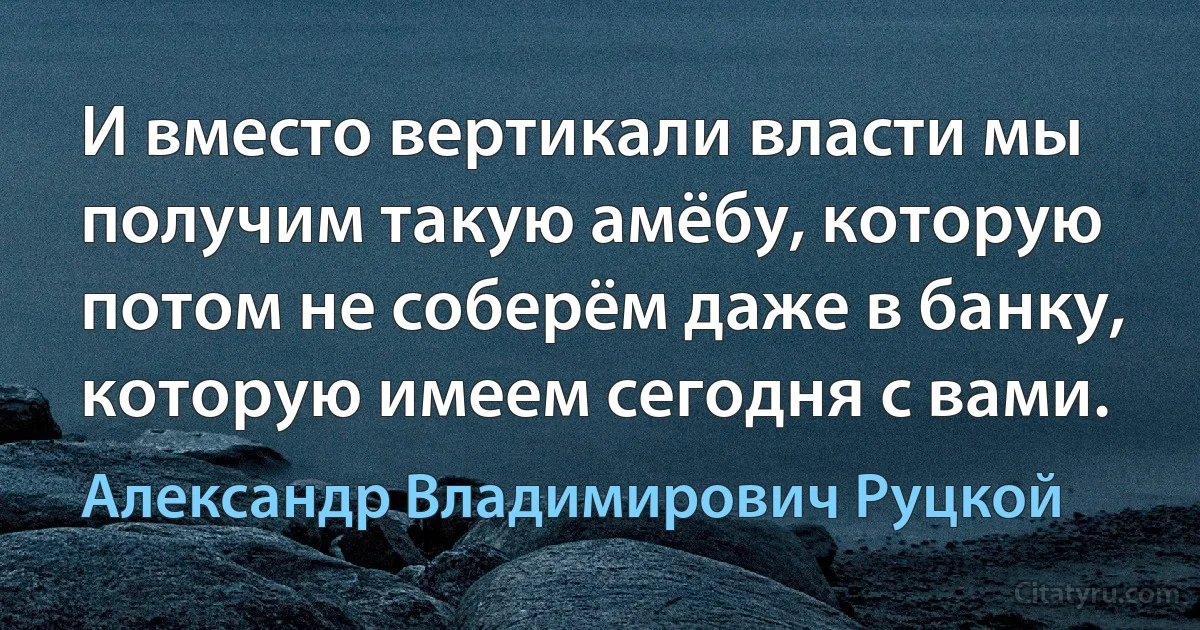 И вместо вертикали власти мы получим такую амёбу, которую потом не соберём даже в банку, которую имеем сегодня с вами. (Александр Владимирович Руцкой)