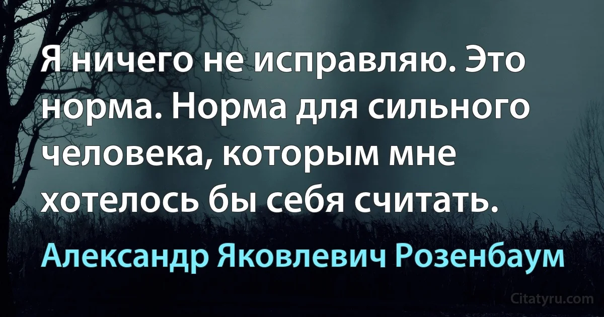 Я ничего не исправляю. Это норма. Норма для сильного человека, которым мне хотелось бы себя считать. (Александр Яковлевич Розенбаум)