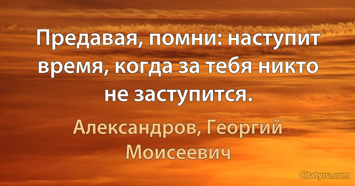 Предавая, помни: наступит время, когда за тебя никто не заступится. (Александров, Георгий Моисеевич)