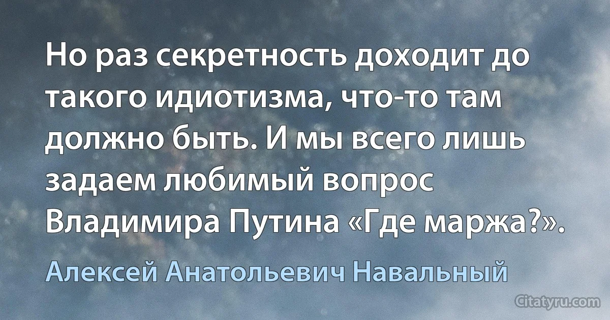 Но раз секретность доходит до такого идиотизма, что-то там должно быть. И мы всего лишь задаем любимый вопрос Владимира Путина «Где маржа?». (Алексей Анатольевич Навальный)